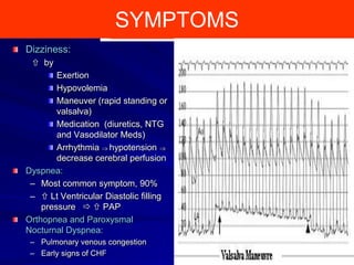 SYMPTOMS
Dizziness:
 by
Exertion
Hypovolemia
Maneuver (rapid standing or
valsalva)
Medication (diuretics, NTG
and Vasodilator Meds)
Arrhythmia hypotension
decrease cerebral perfusion
Dyspnea:
– Most common symptom, 90%
–  Lt Ventricular Diastolic filling
pressure   PAP
Orthopnea and Paroxysmal
Nocturnal Dyspnea:
– Pulmonary venous congestion
– Early signs of CHF

19

 