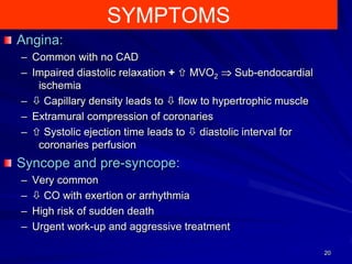 SYMPTOMS
Angina:
– Common with no CAD
– Impaired diastolic relaxation +  MVO2
Sub-endocardial
ischemia
–  Capillary density leads to  flow to hypertrophic muscle
– Extramural compression of coronaries
–  Systolic ejection time leads to  diastolic interval for
coronaries perfusion

Syncope and pre-syncope:
–
–
–
–

Very common
 CO with exertion or arrhythmia
High risk of sudden death
Urgent work-up and aggressive treatment
20

 
