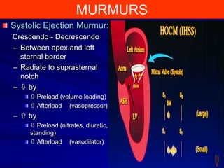 MURMURS
Systolic Ejection Murmur:
Crescendo - Decrescendo
– Between apex and left
sternal border
– Radiate to suprasternal
notch
–  by
 Preload (volume loading)
 Afterload (vasopressor)

–  by
 Preload (nitrates, diuretic,
standing)
 Afterload (vasodilator)
23

 