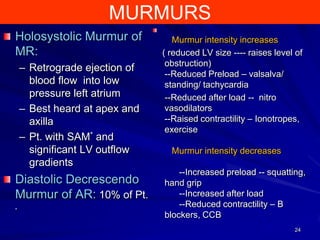 MURMURS
Holosystolic Murmur of
MR:
– Retrograde ejection of
blood flow into low
pressure left atrium
– Best heard at apex and
axilla
– Pt. with SAM* and
significant LV outflow
gradients

Diastolic Decrescendo
Murmur of AR: 10% of Pt.
*

Murmur intensity increases
( reduced LV size ---- raises level of
obstruction)
--Reduced Preload – valsalva/
standing/ tachycardia
--Reduced after load -- nitro
vasodilators
--Raised contractility – Ionotropes,
exercise
Murmur intensity decreases
--Increased preload -- squatting,
hand grip
--Increased after load
--Reduced contractility – B
blockers, CCB
24

 