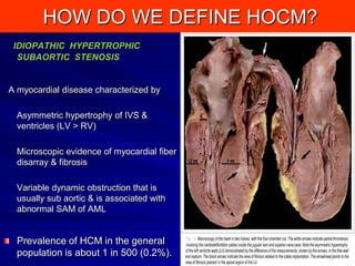 HOW DO WE DEFINE HOCM?
IDIOPATHIC HYPERTROPHIC
SUBAORTIC STENOSIS

A myocardial disease characterized by
Asymmetric hypertrophy of IVS &
ventricles (LV > RV)

Microscopic evidence of myocardial fiber
disarray & fibrosis
Variable dynamic obstruction that is
usually sub aortic & is associated with
abnormal SAM of AML

Prevalence of HCM in the general
population is about 1 in 500 (0.2%).

2

 