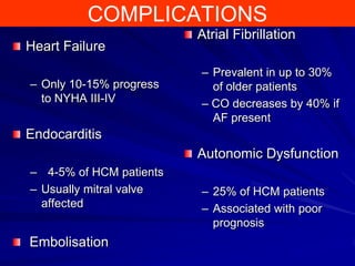 COMPLICATIONS
Complications
Atrial Fibrillation
Heart Failure
– Only 10-15% progress
to NYHA III-IV

– Prevalent in up to 30%
of older patients
– CO decreases by 40% if
AF present

Endocarditis

Autonomic Dysfunction
– 4-5% of HCM patients
– Usually mitral valve
affected

Embolisation

– 25% of HCM patients
– Associated with poor
prognosis

 