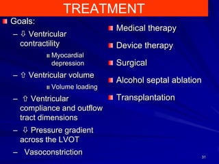 TREATMENT
Goals:
–  Ventricular
contractility
Myocardial
depression

–  Ventricular volume
Volume loading

–  Ventricular
compliance and outflow
tract dimensions

Medical therapy
Device therapy

Surgical
Alcohol septal ablation

Transplantation

–  Pressure gradient
across the LVOT
– Vasoconstriction

31

 
