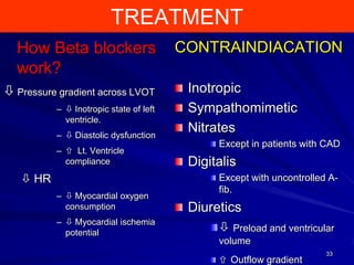 TREATMENT
How Beta blockers
work?
 Pressure gradient across LVOT
–  Inotropic state of left
ventricle.
–  Diastolic dysfunction

–  Lt. Ventricle
compliance

 HR
–  Myocardial oxygen
consumption
–  Myocardial ischemia
potential

CONTRAINDIACATION
Inotropic
Sympathomimetic
Nitrates
Except in patients with CAD

Digitalis
Except with uncontrolled Afib.

Diuretics
 Preload and ventricular
volume
 Outflow gradient

33

 