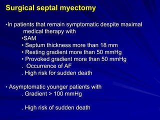 Surgical septal myectomy
•In patients that remain symptomatic despite maximal

medical therapy with
•SAM
• Septum thickness more than 18 mm
• Resting gradient more than 50 mmHg
• Provoked gradient more than 50 mmHg
. Occurrence of AF
. High risk for sudden death
• Asymptomatic younger patients with

. Gradient > 100 mmHg
. High risk of sudden death

 