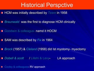 Historical Perspctive
HCM was initially described by Teare in 1958
Braunwald was the first to diagnose HCM clinically
Goodwin & colleagus- namd it HOCM

SAM was described by Fix in 1964
Brock (1957) & Cleland (1958) did Ist myotomy- myectomy

Dobell & scott

/ Lillehi & Levy-

Cooley & colleagues- RV approach

LA approach

 