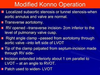 Modified Konno Operation
Localized subaortic stenosis or tunnel stenosis-when
aortic annulus and valve are normal.
Transverse aortotomy.
RV opened –transverse incision- 2cm inferior to the
level of pulmonary valve cusp.
Right angle clamp –passed from aortotomy through
aortic valve –into left side of LVOT
Tip of the clamp palpated from septum-incision made
through RV sideIncision extended inferiorly about 1 cm parallel to
LVOT – at an angle to RVOT.
Patch used to widen- LVOT

 