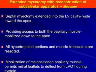 Extended myectomy with reconstruction of
subvalvular apparatus -- Messmer
Septal myectomy extended into the LV cavity- wide
toward the apex
Providing access to both the papillary musclemobilized down to the apex
All hypertrophied portions and muscle trabeculae are
resected.
Mobilization of malpositioned papillary musclepermits mitral leaflets to deflect from LVOT during

 