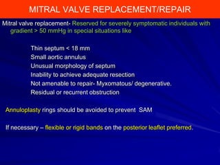 MITRAL VALVE REPLACEMENT/REPAIR
Mitral valve replacement- Reserved for severely symptomatic individuals with
gradient > 50 mmHg in special situations like
Thin septum < 18 mm
Small aortic annulus
Unusual morphology of septum
Inability to achieve adequate resection
Not amenable to repair- Myxomatous/ degenerative.
Residual or recurrent obstruction
Annuloplasty rings should be avoided to prevent SAM
If necessary – flexible or rigid bands on the posterior leaflet preferred.

 