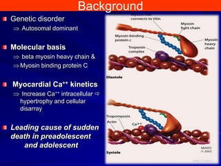 Background
Genetic disorder
Autosomal dominant

Molecular basis
beta myosin heavy chain &
Myosin binding protein C

Myocardial Ca++ kinetics
Increase Ca++ intracellular 
hypertrophy and cellular
disarray

Leading cause of sudden
death in preadolescent
and adolescent

 