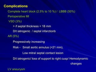 Complications
Complete heart block (2.5% to 10 %) / LBBB (50%)
Perioperative MI
VSD (3%)

> if septal thickness < 18 mm
D/t iatrogenic / septal infarctionb
AR (5%)

Progressively increasing
Risk - Small aortic annulus (<21 mm),
Low mitral septal contact lesion

D/t iatrogenic/ loss of support to right cusp/ Hemodynamic
changes
LV aneurysm

 