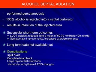 ALCOHOL Ablation
Alcohol SeptalSEPTAL ABLATION
-

performed percutaneously

- 100% alcohol is injected into a septal perforator

-

results in infarction of the injected area

 Successful short-term outcomes
 LVOT gradient reduced from a mean of 60-70 mmHg to <20 mmHg
 Symptomatic improvements, increased exercise tolerance

 Long-term data not available yet
 Complications

spill over
Complete heart block
Large myocardial infarctions
Ventricular arrhythmia & ECG changes

 