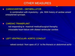 OTHER MEASURES

Dual-Chamber Pacing
CARDIOVERTER – DEFIBRILLATOR
in combination with myectomy - pts. With history of cardiac arrest/
unexplained syncope.

CARDIAC TRANSPLANT
not responding to maximal medical/surgical theraphy
intractable heart failure with dilated ventricular cavities

LEFT VENTRICULAR- AORTIC CONDUIT

valved conduit from apex of LV to the thoracic or abdominal aorta

 
