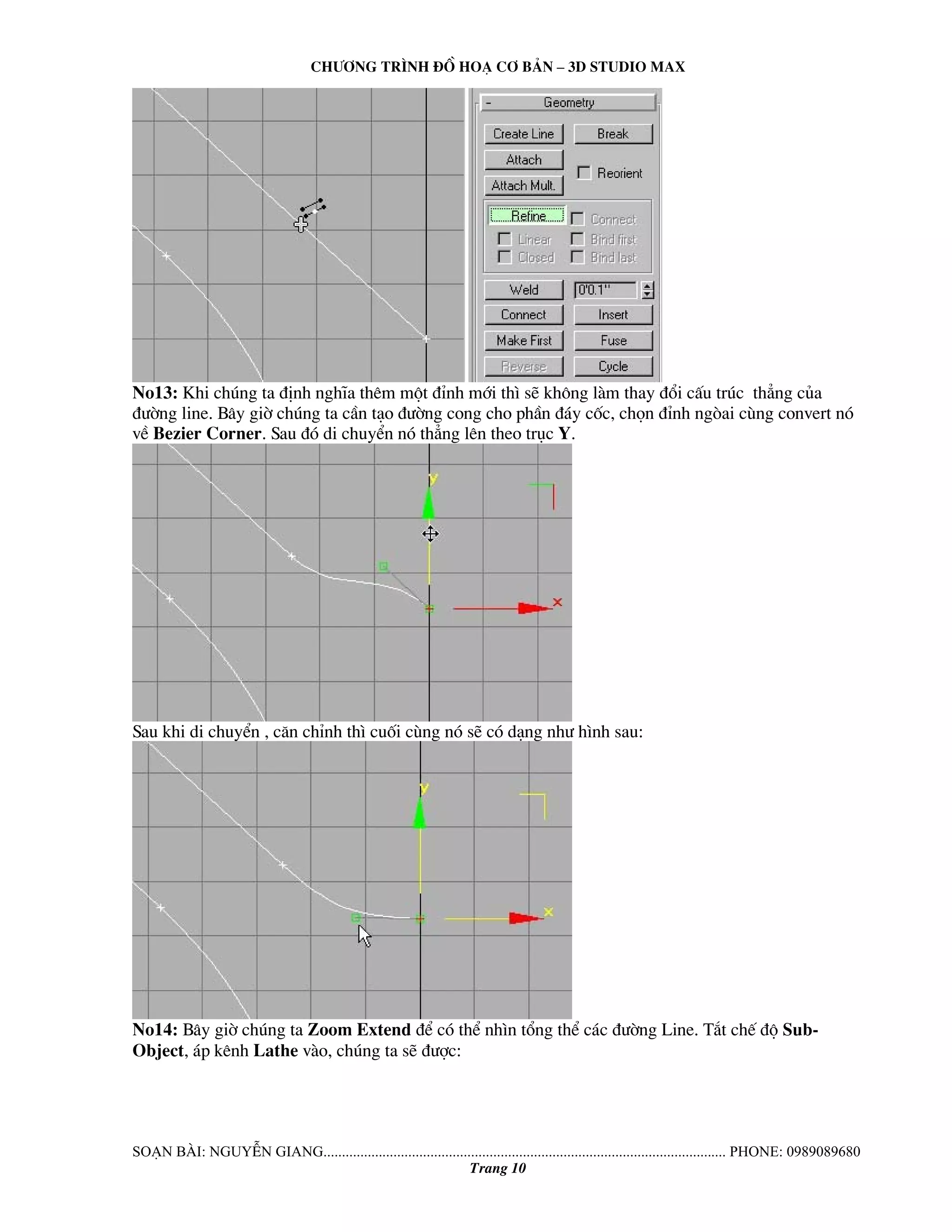 Ch−¬ng tr×nh ®å ho¹ c¬ b¶n – 3d studio max 
No13: Khi chóng ta ®Þnh nghÜa thªm mét ®Ønh míi th× sÏ kh«ng lμm thay ®æi cÊu tróc th¼ng cña 
®−êng line. B©y giê chóng ta cÇn t¹o ®−êng cong cho phÇn ®¸y cèc, chän ®Ønh ngßai cïng convert nã 
vÒ Bezier Corner. Sau ®ã di chuyÓn nã th¼ng lªn theo trôc Y. 
Sau khi di chuyÓn , c¨n chØnh th× cuèi cïng nã sÏ cã d¹ng nh− h×nh sau: 
No14: B©y giê chóng ta Zoom Extend ®Ó cã thÓ nh×n tæng thÓ c¸c ®−êng Line. T¾t chÕ ®é Sub- 
Object, ¸p kªnh Lathe vμo, chóng ta sÏ ®−îc: 
So¹n bμi: NguyÔn giang............................................................................................................. phone: 0989089680 
Trang 10 
 