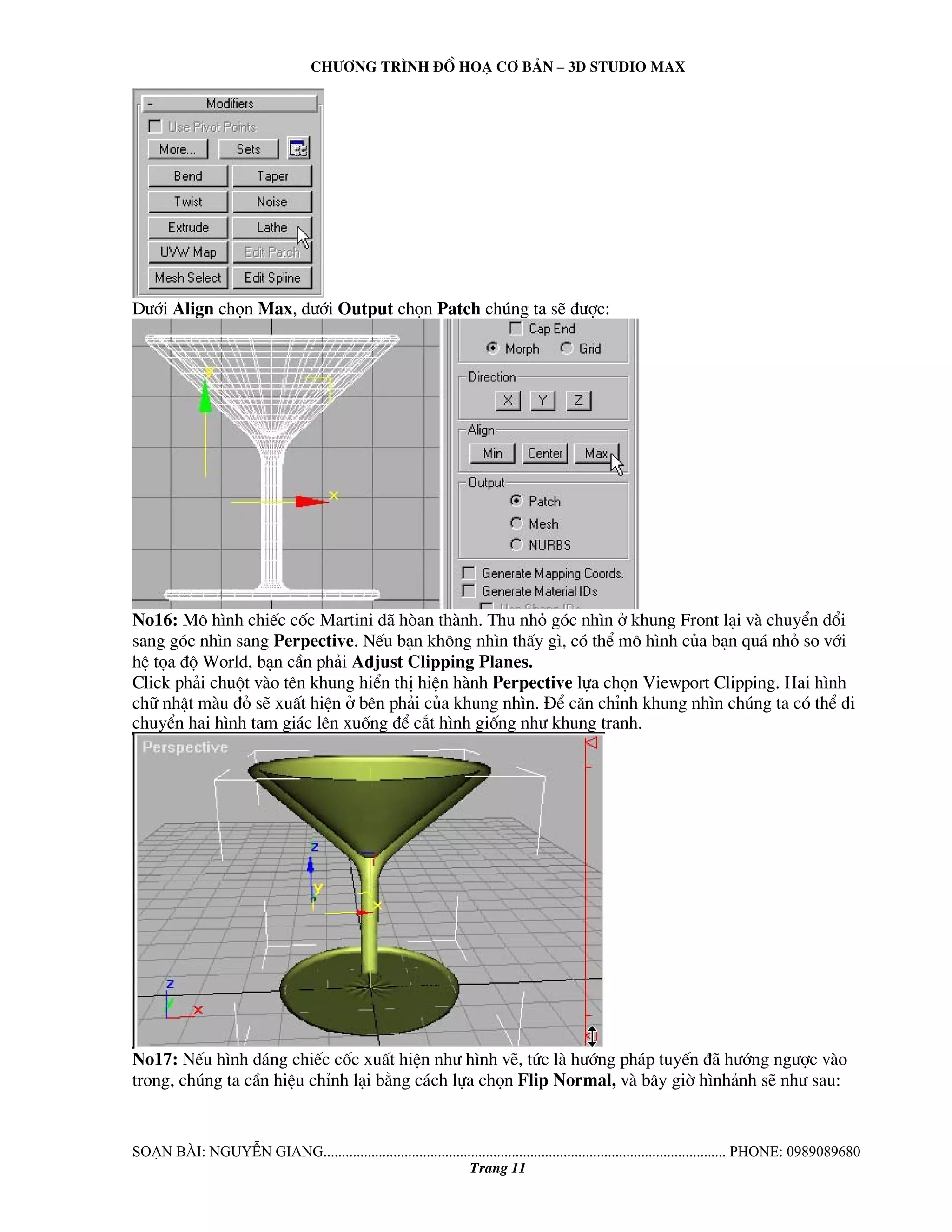 Ch−¬ng tr×nh ®å ho¹ c¬ b¶n – 3d studio max 
D−íi Align chän Max, d−íi Output chän Patch chóng ta sÏ ®−îc: 
No16: M« h×nh chiÕc cèc Martini ®· hßan thμnh. Thu nhá gãc nh×n ë khung Front l¹i vμ chuyÓn ®æi 
sang gãc nh×n sang Perpective. NÕu b¹n kh«ng nh×n thÊy g×, cã thÓ m« h×nh cña b¹n qu¸ nhá so víi 
hÖ täa ®é World, b¹n cÇn ph¶i Adjust Clipping Planes. 
Click ph¶i chuét vμo tªn khung hiÓn thÞ hiÖn hμnh Perpective lùa chän Viewport Clipping. Hai h×nh 
ch÷ nhËt mμu ®á sÏ xuÊt hiÖn ë bªn ph¶i cña khung nh×n. §Ó c¨n chØnh khung nh×n chóng ta cã thÓ di 
chuyÓn hai h×nh tam gi¸c lªn xuèng ®Ó c¾t h×nh gièng nh− khung tranh. 
No17: NÕu h×nh d¸ng chiÕc cèc xuÊt hiÖn nh− h×nh vÏ, tøc lμ h−íng ph¸p tuyÕn ®· h−íng ng−îc vμo 
trong, chóng ta cÇn hiÖu chØnh l¹i b»ng c¸ch lùa chän Flip Normal, vμ b©y giê h×nh¶nh sÏ nh− sau: 
So¹n bμi: NguyÔn giang............................................................................................................. phone: 0989089680 
Trang 11 
 