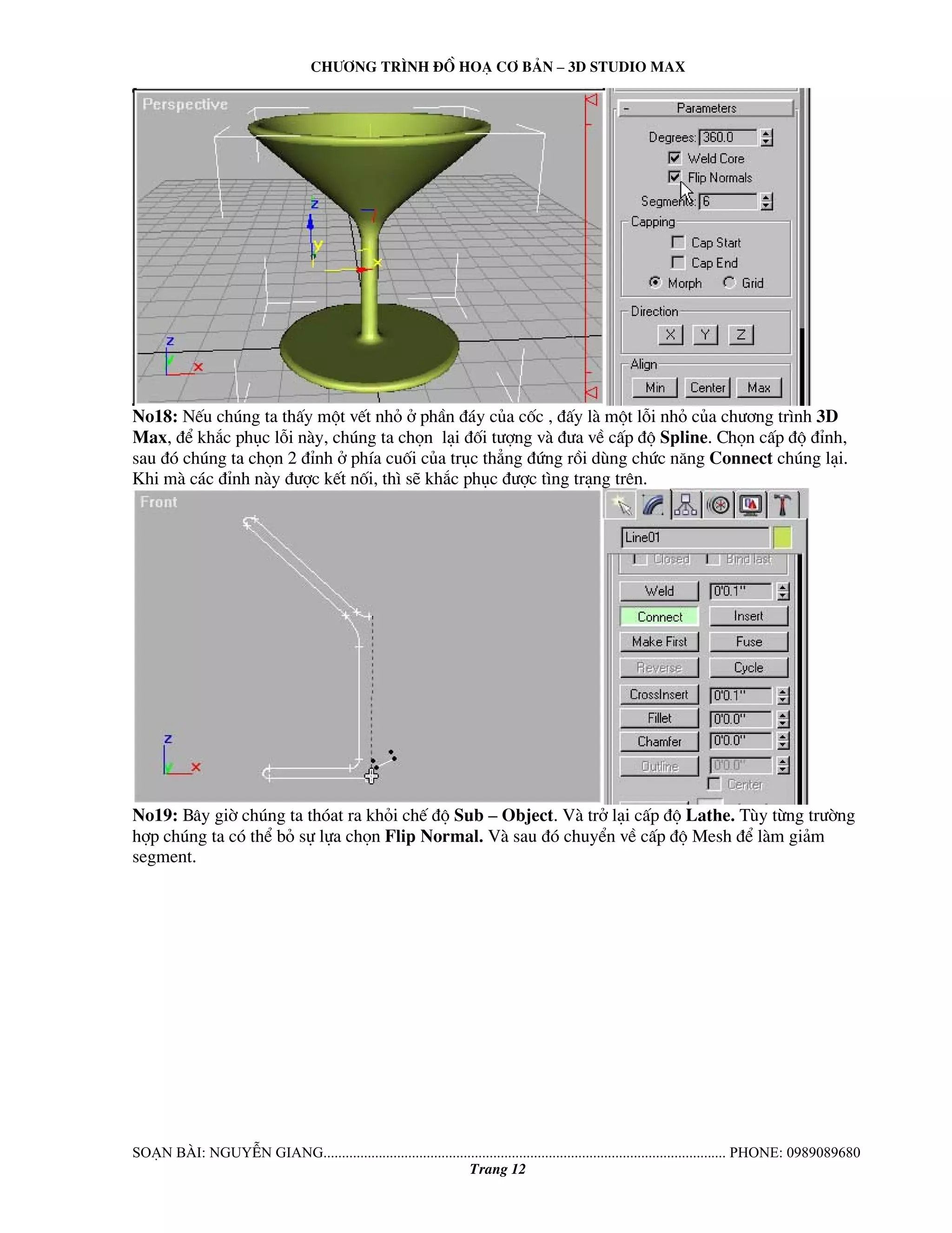 Ch−¬ng tr×nh ®å ho¹ c¬ b¶n – 3d studio max 
No18: NÕu chóng ta thÊy mét vÕt nhá ë phÇn ®¸y cña cèc , ®Êy lμ mét lçi nhá cña ch−¬ng tr×nh 3D 
Max, ®Ó kh¾c phôc lçi nμy, chóng ta chän l¹i ®èi t−îng vμ ®−a vÒ cÊp ®é Spline. Chän cÊp ®é ®Ønh, 
sau ®ã chóng ta chän 2 ®Ønh ë phÝa cuèi cña trôc th¼ng ®øng råi dïng chøc n¨ng Connect chóng l¹i. 
Khi mμ c¸c ®Ønh nμy ®−îc kÕt nèi, th× sÏ kh¾c phôc ®−îc t×ng tr¹ng trªn. 
No19: B©y giê chóng ta thãat ra khái chÕ ®é Sub – Object. Vμ trë l¹i cÊp ®é Lathe. Tïy tõng tr−êng 
hîp chóng ta cã thÓ bá sù lùa chän Flip Normal. Vμ sau ®ã chuyÓn vÒ cÊp ®é Mesh ®Ó lμm gi¶m 
segment. 
So¹n bμi: NguyÔn giang............................................................................................................. phone: 0989089680 
Trang 12 
 