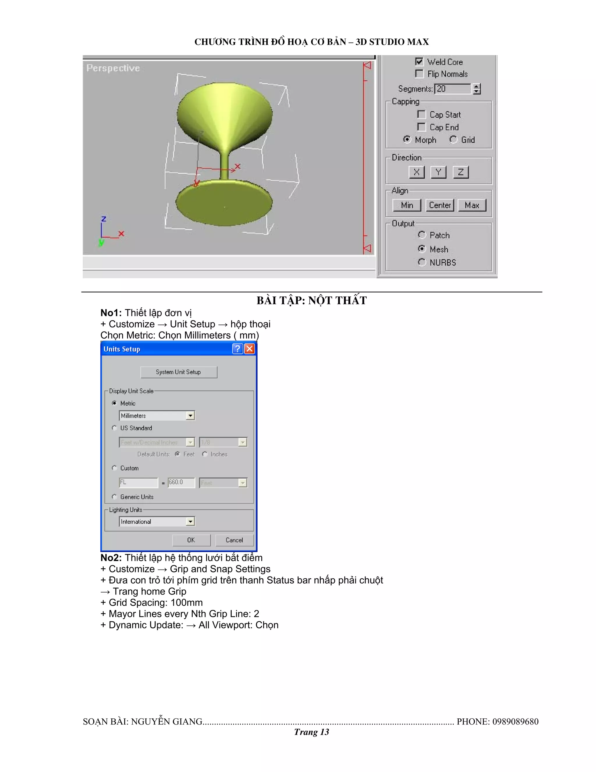 Ch−¬ng tr×nh ®å ho¹ c¬ b¶n – 3d studio max 
bμi tËp: nét thÊt 
No1: Thiết lập đơn vị 
+ Customize → Unit Setup → hộp thoại 
Chọn Metric: Chọn Millimeters ( mm) 
No2: Thiết lập hệ thống lưới bắt điểm 
+ Customize → Grip and Snap Settings 
+ Đưa con trỏ tới phím grid trên thanh Status bar nhấp phải chuột 
→ Trang home Grip 
+ Grid Spacing: 100mm 
+ Mayor Lines every Nth Grip Line: 2 
+ Dynamic Update: → All Viewport: Chọn 
So¹n bμi: NguyÔn giang............................................................................................................. phone: 0989089680 
Trang 13 
 
