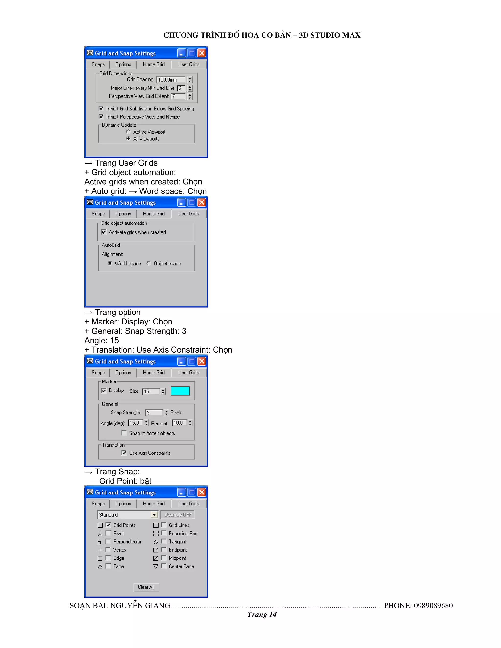 Ch−¬ng tr×nh ®å ho¹ c¬ b¶n – 3d studio max 
→ Trang User Grids 
+ Grid object automation: 
Active grids when created: Chọn 
+ Auto grid: → Word space: Chọn 
→ Trang option 
+ Marker: Display: Chọn 
+ General: Snap Strength: 3 
Angle: 15 
+ Translation: Use Axis Constraint: Chọn 
→ Trang Snap: 
Grid Point: bật 
So¹n bμi: NguyÔn giang............................................................................................................. phone: 0989089680 
Trang 14 
 