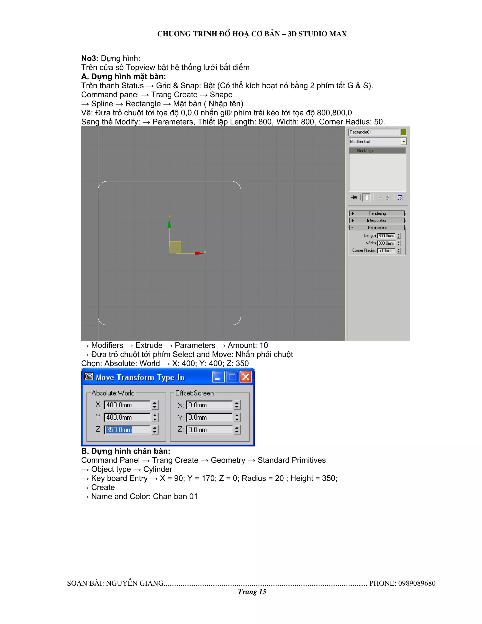 Ch−¬ng tr×nh ®å ho¹ c¬ b¶n – 3d studio max 
No3: Dựng hình: 
Trên cửa sổ Topview bật hệ thống lưới bắt điểm 
A. Dựng hình mặt bàn: 
Trên thanh Status → Grid & Snap: Bật (Có thể kích hoạt nó bằng 2 phím tắt G & S). 
Command panel → Trang Create → Shape 
→ Spline → Rectangle → Mặt bàn ( Nhập tên) 
Vẽ: Đưa trỏ chuột tới tọa độ 0,0,0 nhấn giữ phím trái kéo tới tọa độ 800,800,0 
Sang thẻ Modify: → Parameters, Thiết lập Length: 800, Width: 800, Corner Radius: 50. 
→ Modifiers → Extrude → Parameters → Amount: 10 
→ Đưa trỏ chuột tới phím Select and Move: Nhấn phải chuột 
Chọn: Absolute: World → X: 400; Y: 400; Z: 350 
B. Dựng hình chân bàn: 
Command Panel → Trang Create → Geometry → Standard Primitives 
→ Object type → Cylinder 
→ Key board Entry → X = 90; Y = 170; Z = 0; Radius = 20 ; Height = 350; 
→ Create 
→ Name and Color: Chan ban 01 
So¹n bμi: NguyÔn giang............................................................................................................. phone: 0989089680 
Trang 15 
 