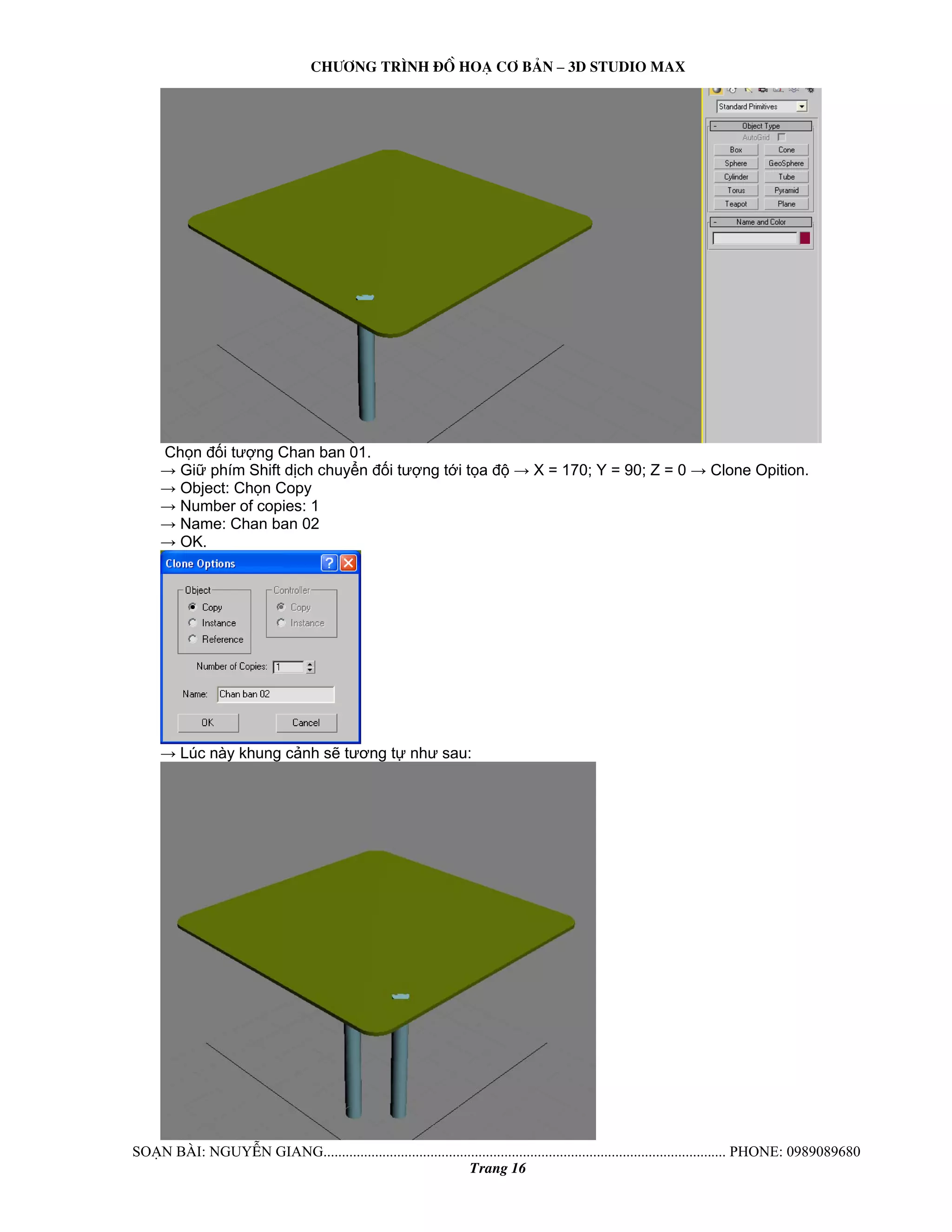 Ch−¬ng tr×nh ®å ho¹ c¬ b¶n – 3d studio max 
Chọn đối tượng Chan ban 01. 
→ Giữ phím Shift dịch chuyển đối tượng tới tọa độ → X = 170; Y = 90; Z = 0 → Clone Opition. 
→ Object: Chọn Copy 
→ Number of copies: 1 
→ Name: Chan ban 02 
→ OK. 
→ Lúc này khung cảnh sẽ tương tự như sau: 
So¹n bμi: NguyÔn giang............................................................................................................. phone: 0989089680 
Trang 16 
 