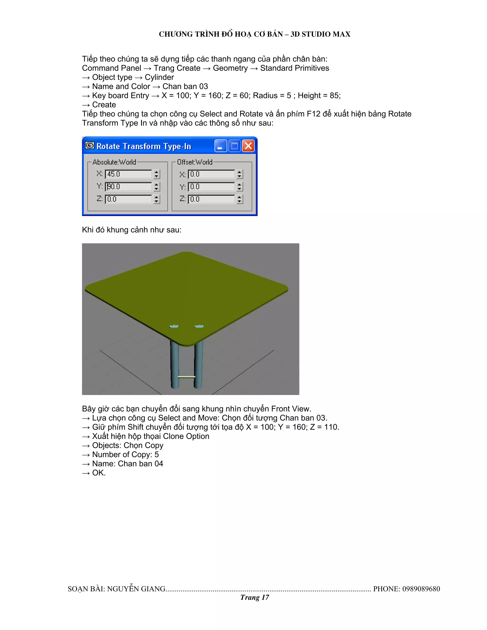 Ch−¬ng tr×nh ®å ho¹ c¬ b¶n – 3d studio max 
Tiếp theo chúng ta sẽ dựng tiếp các thanh ngang của phần chân bàn: 
Command Panel → Trang Create → Geometry → Standard Primitives 
→ Object type → Cylinder 
→ Name and Color → Chan ban 03 
→ Key board Entry → X = 100; Y = 160; Z = 60; Radius = 5 ; Height = 85; 
→ Create 
Tiếp theo chúng ta chọn công cụ Select and Rotate và ấn phím F12 để xuất hiện bảng Rotate 
Transform Type In và nhập vào các thông số như sau: 
Khi đó khung cảnh như sau: 
Bây giờ các bạn chuyển đổi sang khung nhìn chuyển Front View. 
→ Lựa chọn công cụ Select and Move: Chọn đối tượng Chan ban 03. 
→ Giữ phím Shift chuyển đối tượng tới tọa độ X = 100; Y = 160; Z = 110. 
→ Xuất hiện hộp thọai Clone Option 
→ Objects: Chọn Copy 
→ Number of Copy: 5 
→ Name: Chan ban 04 
→ OK. 
So¹n bμi: NguyÔn giang............................................................................................................. phone: 0989089680 
Trang 17 
 