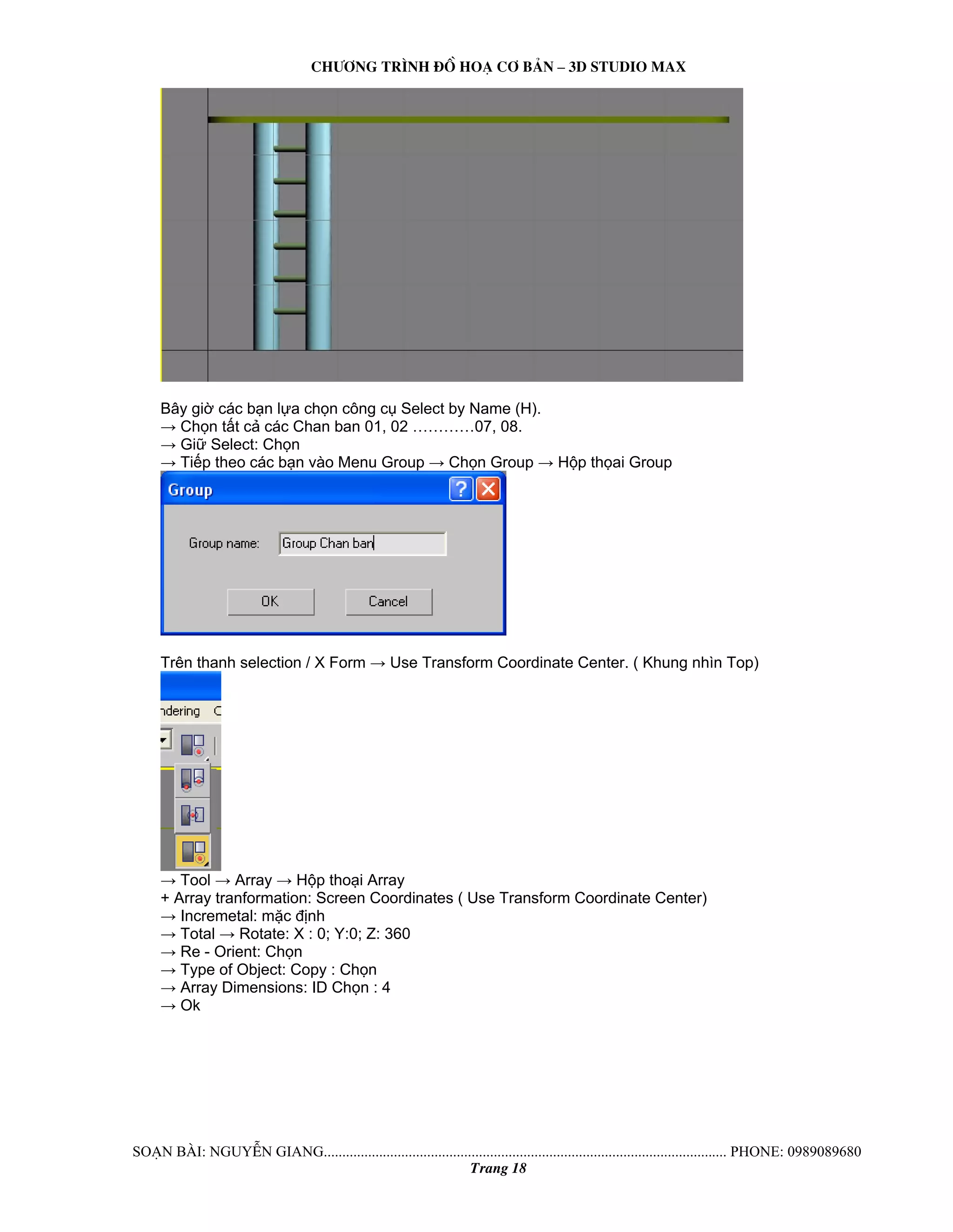 Ch−¬ng tr×nh ®å ho¹ c¬ b¶n – 3d studio max 
Bây giờ các bạn lựa chọn công cụ Select by Name (H). 
→ Chọn tất cả các Chan ban 01, 02 …………07, 08. 
→ Giữ Select: Chọn 
→ Tiếp theo các bạn vào Menu Group → Chọn Group → Hộp thọai Group 
Trên thanh selection / X Form → Use Transform Coordinate Center. ( Khung nhìn Top) 
→ Tool → Array → Hộp thoại Array 
+ Array tranformation: Screen Coordinates ( Use Transform Coordinate Center) 
→ Incremetal: mặc định 
→ Total → Rotate: X : 0; Y:0; Z: 360 
→ Re - Orient: Chọn 
→ Type of Object: Copy : Chọn 
→ Array Dimensions: ID Chọn : 4 
→ Ok 
So¹n bμi: NguyÔn giang............................................................................................................. phone: 0989089680 
Trang 18 
 