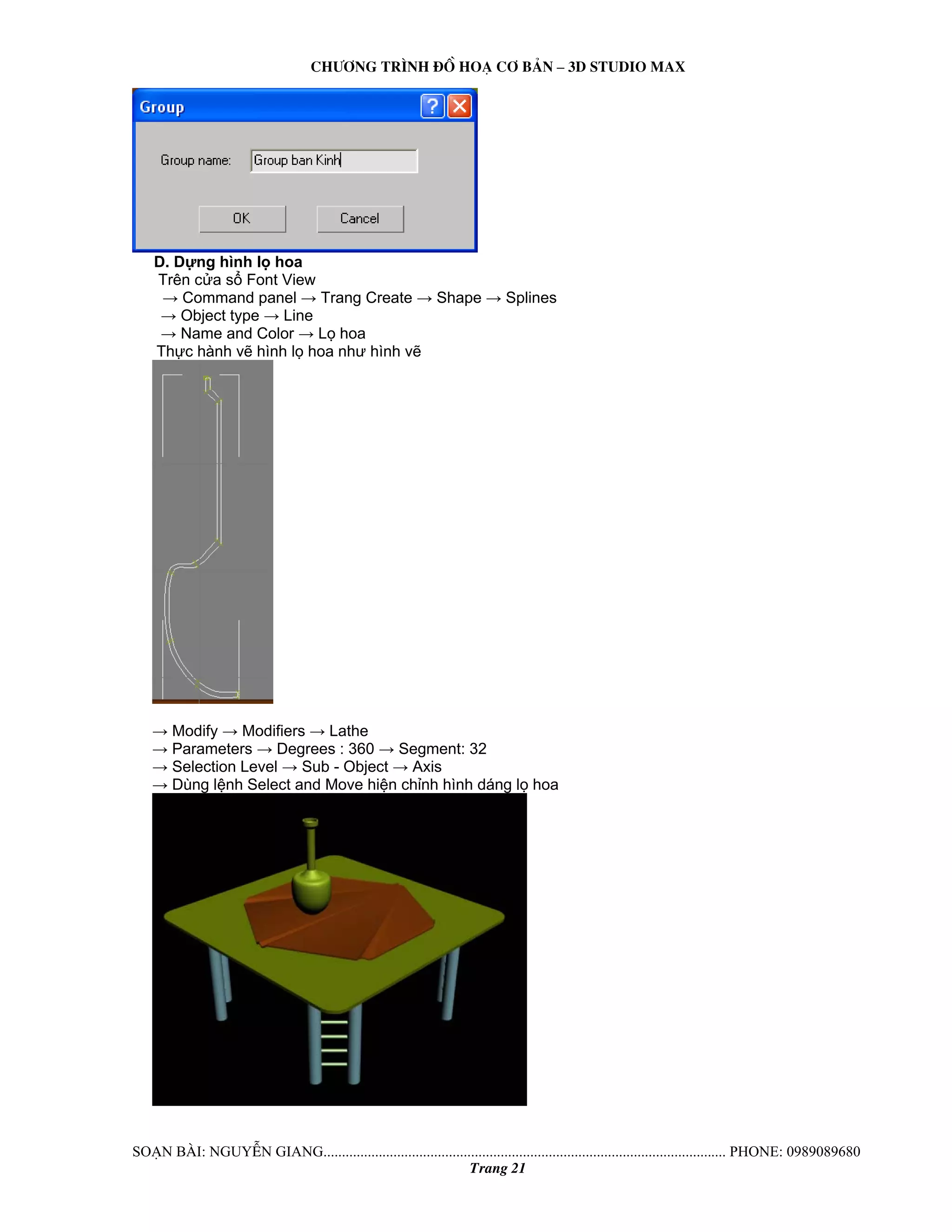 Ch−¬ng tr×nh ®å ho¹ c¬ b¶n – 3d studio max 
D. Dựng hình lọ hoa 
Trên cửa sổ Font View 
→ Command panel → Trang Create → Shape → Splines 
→ Object type → Line 
→ Name and Color → Lọ hoa 
Thực hành vẽ hình lọ hoa như hình vẽ 
→ Modify → Modifiers → Lathe 
→ Parameters → Degrees : 360 → Segment: 32 
→ Selection Level → Sub - Object → Axis 
→ Dùng lệnh Select and Move hiện chỉnh hình dáng lọ hoa 
So¹n bμi: NguyÔn giang............................................................................................................. phone: 0989089680 
Trang 21 
 