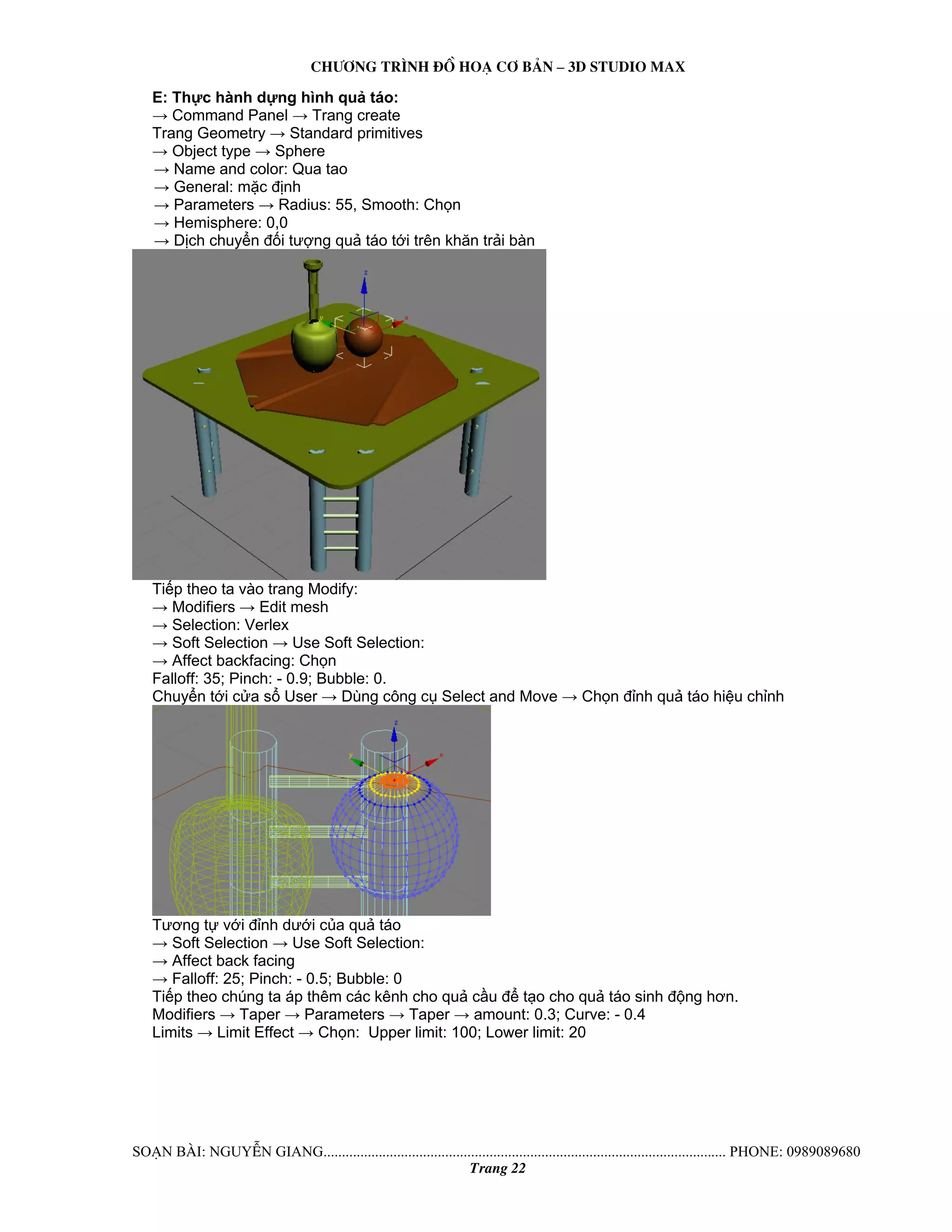 Ch−¬ng tr×nh ®å ho¹ c¬ b¶n – 3d studio max 
E: Thực hành dựng hình quả táo: 
→ Command Panel → Trang create 
Trang Geometry → Standard primitives 
→ Object type → Sphere 
→ Name and color: Qua tao 
→ General: mặc định 
→ Parameters → Radius: 55, Smooth: Chọn 
→ Hemisphere: 0,0 
→ Dịch chuyển đối tượng quả táo tới trên khăn trải bàn 
Tiếp theo ta vào trang Modify: 
→ Modifiers → Edit mesh 
→ Selection: Verlex 
→ Soft Selection → Use Soft Selection: 
→ Affect backfacing: Chọn 
Falloff: 35; Pinch: - 0.9; Bubble: 0. 
Chuyển tới cửa sổ User → Dùng công cụ Select and Move → Chọn đỉnh quả táo hiệu chỉnh 
Tương tự với đỉnh dưới của quả táo 
→ Soft Selection → Use Soft Selection: 
→ Affect back facing 
→ Falloff: 25; Pinch: - 0.5; Bubble: 0 
Tiếp theo chúng ta áp thêm các kênh cho quả cầu để tạo cho quả táo sinh động hơn. 
Modifiers → Taper → Parameters → Taper → amount: 0.3; Curve: - 0.4 
Limits → Limit Effect → Chọn: Upper limit: 100; Lower limit: 20 
So¹n bμi: NguyÔn giang............................................................................................................. phone: 0989089680 
Trang 22 
 