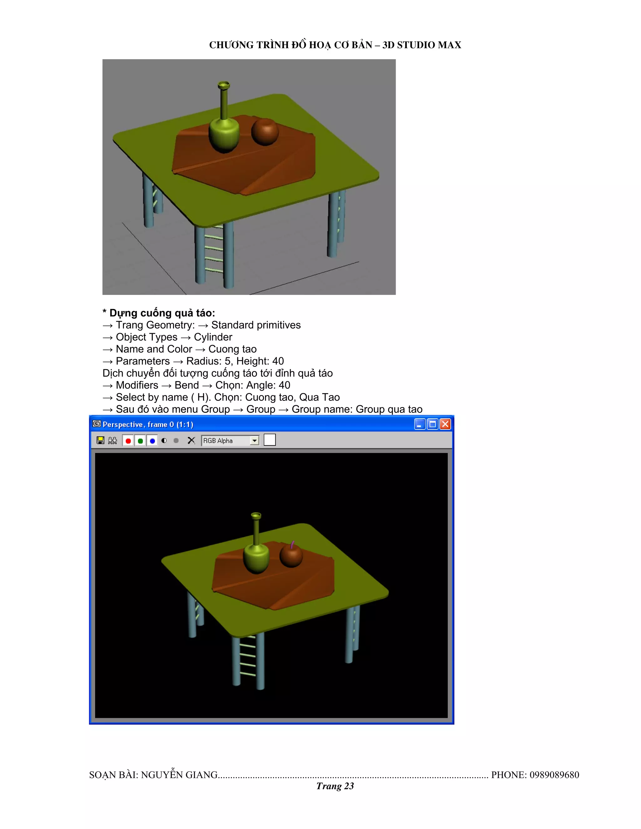Ch−¬ng tr×nh ®å ho¹ c¬ b¶n – 3d studio max 
* Dựng cuống quả táo: 
→ Trang Geometry: → Standard primitives 
→ Object Types → Cylinder 
→ Name and Color → Cuong tao 
→ Parameters → Radius: 5, Height: 40 
Dịch chuyển đối tượng cuống táo tới đỉnh quả táo 
→ Modifiers → Bend → Chọn: Angle: 40 
→ Select by name ( H). Chọn: Cuong tao, Qua Tao 
→ Sau đó vào menu Group → Group → Group name: Group qua tao 
So¹n bμi: NguyÔn giang............................................................................................................. phone: 0989089680 
Trang 23 
