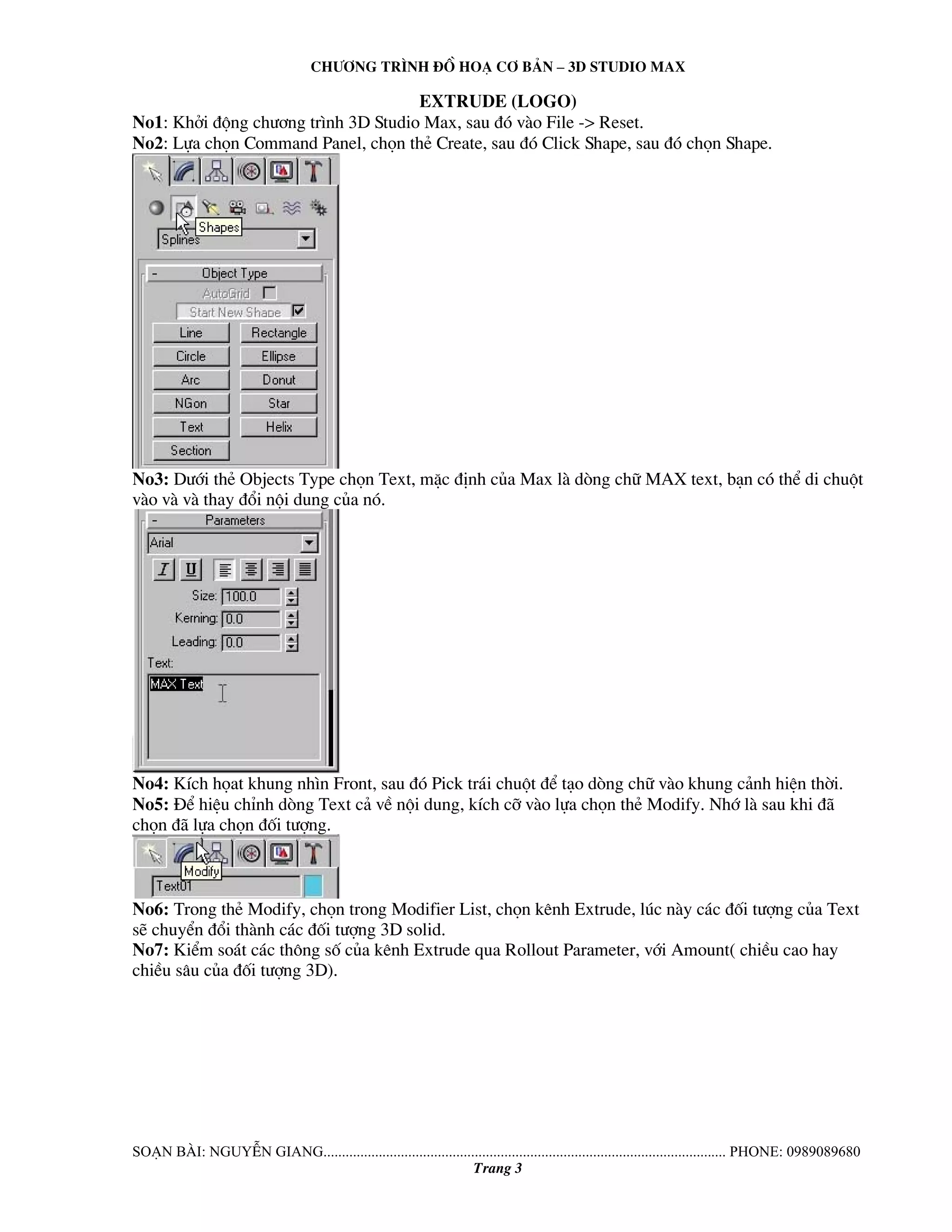 Ch−¬ng tr×nh ®å ho¹ c¬ b¶n – 3d studio max 
extrude (logo) 
No1: Khëi ®éng ch−¬ng tr×nh 3D Studio Max, sau ®ã vμo File -> Reset. 
No2: Lùa chän Command Panel, chän thÎ Create, sau ®ã Click Shape, sau ®ã chän Shape. 
No3: D−íi thÎ Objects Type chän Text, mÆc ®Þnh cña Max lμ dßng ch÷ MAX text, b¹n cã thÓ di chuét 
vμo vμ vμ thay ®æi néi dung cña nã. 
No4: KÝch häat khung nh×n Front, sau ®ã Pick tr¸i chuét ®Ó t¹o dßng ch÷ vμo khung c¶nh hiÖn thêi. 
No5: §Ó hiÖu chØnh dßng Text c¶ vÒ néi dung, kÝch cì vμo lùa chän thÎ Modify. Nhí lμ sau khi ®· 
chän ®· lùa chän ®èi t−îng. 
No6: Trong thÎ Modify, chän trong Modifier List, chän kªnh Extrude, lóc nμy c¸c ®èi t−îng cña Text 
sÏ chuyÓn ®æi thμnh c¸c ®èi t−îng 3D solid. 
No7: KiÓm so¸t c¸c th«ng sè cña kªnh Extrude qua Rollout Parameter, víi Amount( chiÒu cao hay 
chiÒu s©u cña ®èi t−îng 3D). 
So¹n bμi: NguyÔn giang............................................................................................................. phone: 0989089680 
Trang 3 
 