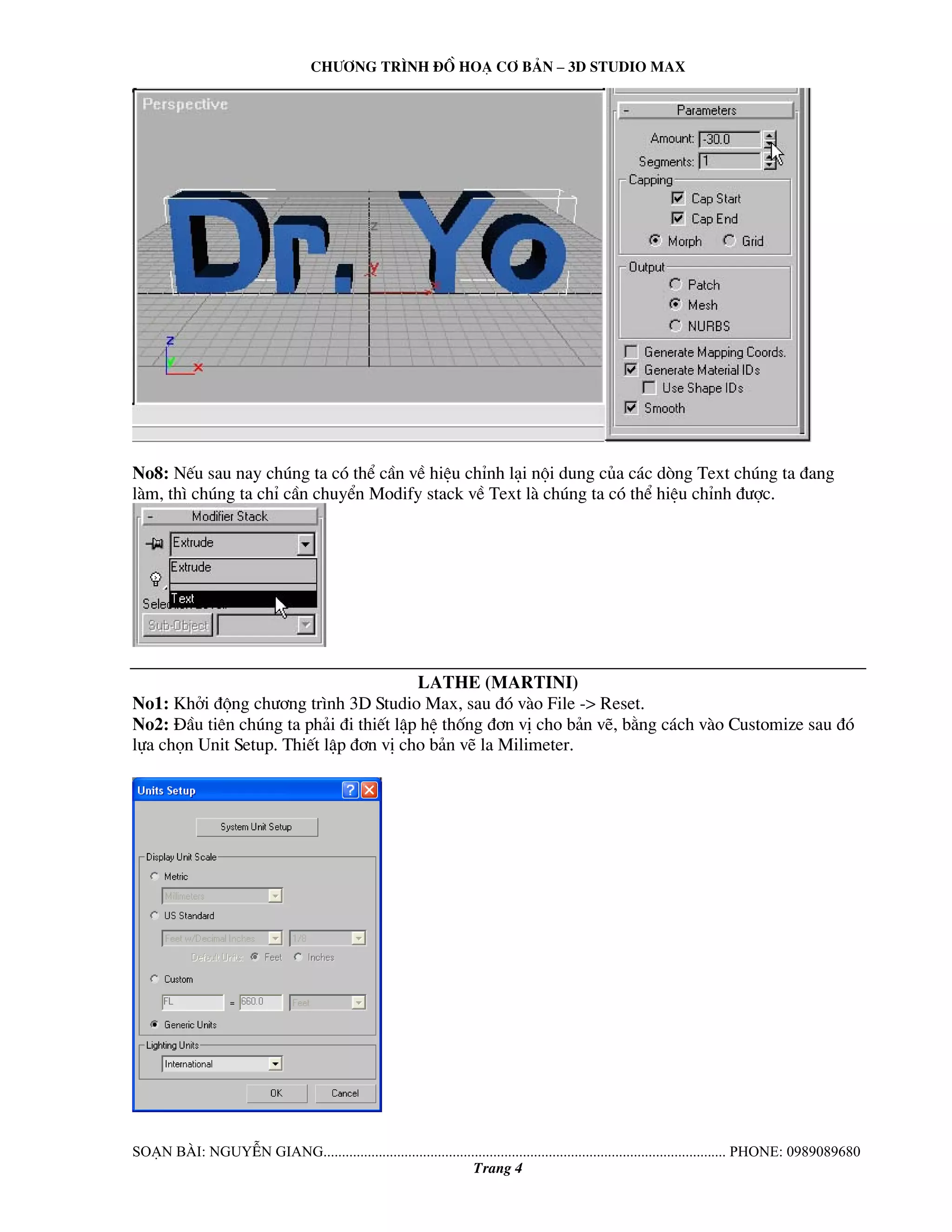 Ch−¬ng tr×nh ®å ho¹ c¬ b¶n – 3d studio max 
No8: NÕu sau nay chóng ta cã thÓ cÇn vÒ hiÖu chØnh l¹i néi dung cña c¸c dßng Text chóng ta ®ang 
lμm, th× chóng ta chØ cÇn chuyÓn Modify stack vÒ Text lμ chóng ta cã thÓ hiÖu chØnh ®−îc. 
lathe (martini) 
No1: Khëi ®éng ch−¬ng tr×nh 3D Studio Max, sau ®ã vμo File -> Reset. 
No2: §Çu tiªn chóng ta ph¶i ®i thiÕt lËp hÖ thèng ®¬n vÞ cho b¶n vÏ, b»ng c¸ch vμo Customize sau ®ã 
lùa chän Unit Setup. ThiÕt lËp ®¬n vÞ cho b¶n vÏ la Milimeter. 
So¹n bμi: NguyÔn giang............................................................................................................. phone: 0989089680 
Trang 4 
 