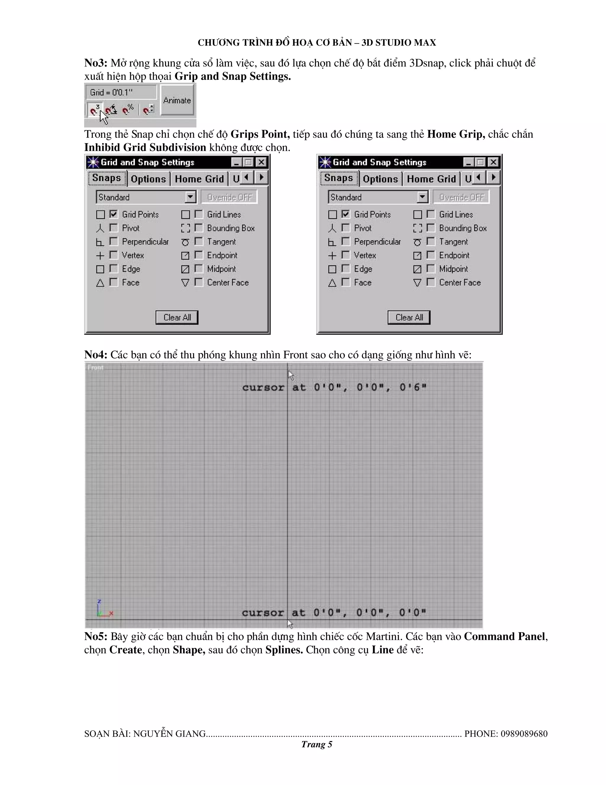 Ch−¬ng tr×nh ®å ho¹ c¬ b¶n – 3d studio max 
No3: Më réng khung cöa sæ lμm viÖc, sau ®ã lùa chän chÕ ®é b¾t ®iÓm 3Dsnap, click ph¶i chuét ®Ó 
xuÊt hiÖn hép thäai Grip and Snap Settings. 
Trong thÎ Snap chØ chän chÕ ®é Grips Point, tiÕp sau ®ã chóng ta sang thÎ Home Grip, ch¾c ch¾n 
Inhibid Grid Subdivision kh«ng ®−îc chän. 
No4: C¸c b¹n cã thÓ thu phãng khung nh×n Front sao cho cã d¹ng gièng nh− h×nh vÏ: 
No5: B©y giê c¸c b¹n chuÈn bÞ cho phÇn dùng h×nh chiÕc cèc Martini. C¸c b¹n vμo Command Panel, 
chän Create, chän Shape, sau ®ã chän Splines. Chän c«ng cô Line ®Ó vÏ: 
So¹n bμi: NguyÔn giang............................................................................................................. phone: 0989089680 
Trang 5 
 