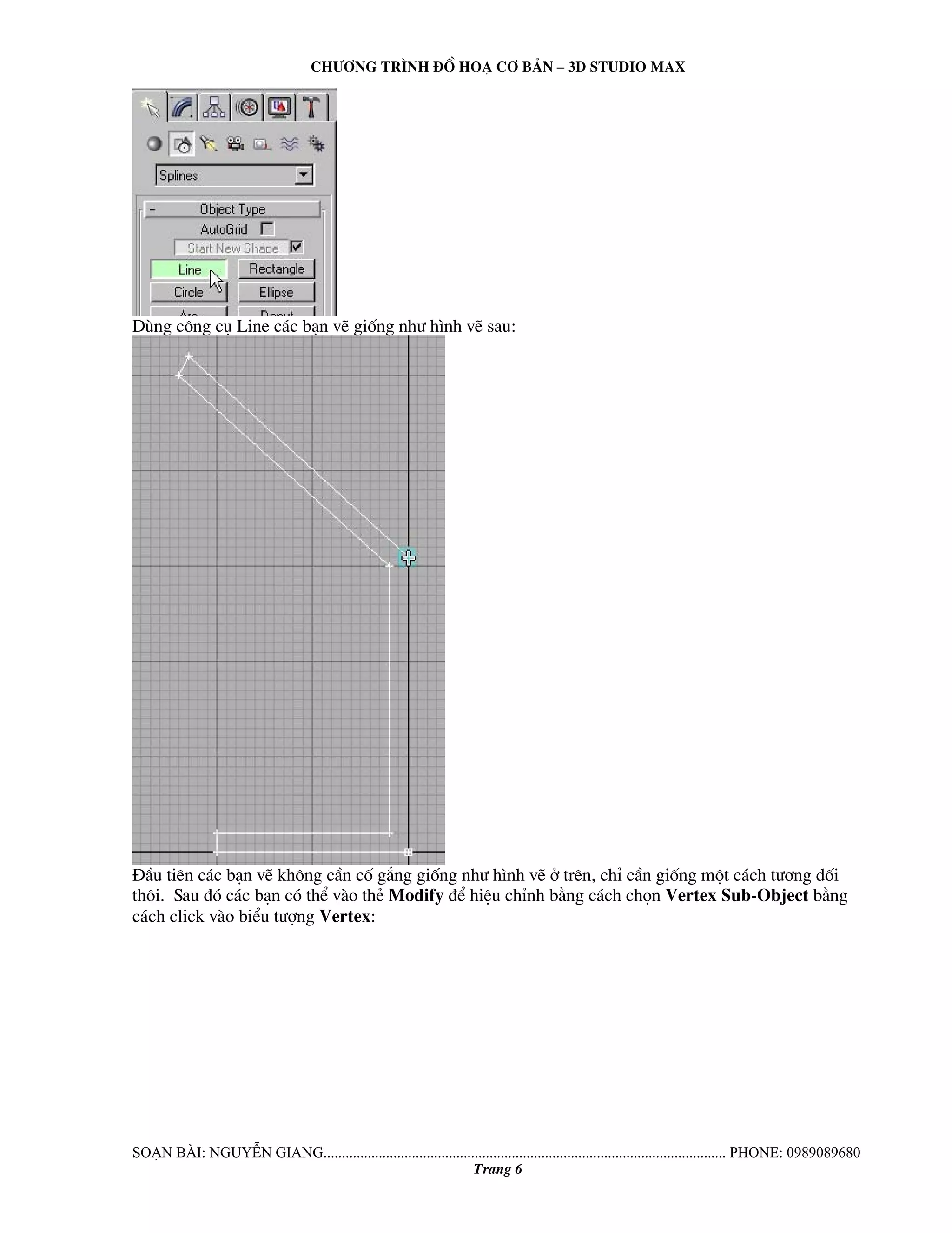 Ch−¬ng tr×nh ®å ho¹ c¬ b¶n – 3d studio max 
Dïng c«ng cô Line c¸c b¹n vÏ gièng nh− h×nh vÏ sau: 
§Çu tiªn c¸c b¹n vÏ kh«ng cÇn cè g¾ng gièng nh− h×nh vÏ ë trªn, chØ cÇn gièng mét c¸ch t−¬ng ®èi 
th«i. Sau ®ã c¸c b¹n cã thÓ vμo thÎ Modify ®Ó hiÖu chØnh b»ng c¸ch chän Vertex Sub-Object b»ng 
c¸ch click vμo biÓu t−îng Vertex: 
So¹n bμi: NguyÔn giang............................................................................................................. phone: 0989089680 
Trang 6 
 