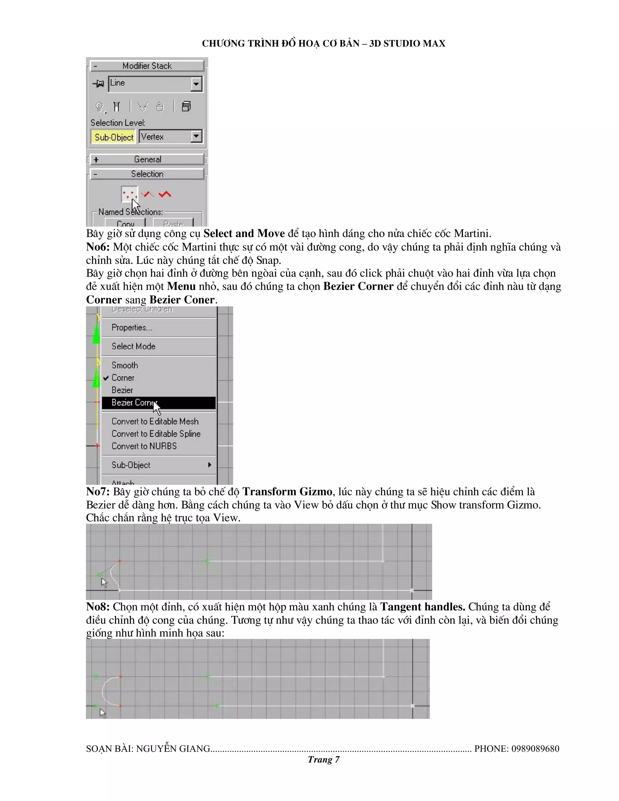 Ch−¬ng tr×nh ®å ho¹ c¬ b¶n – 3d studio max 
B©y giê sö dông c«ng cô Select and Move ®Ó t¹o h×nh d¸ng cho nöa chiÕc cèc Martini. 
No6: Mét chiÕc cèc Martini thùc sù cã mét vμi ®−êng cong, do vËy chóng ta ph¶i ®Þnh nghÜa chóng vμ 
chØnh söa. Lóc nμy chóng t¾t chÕ ®é Snap. 
B©y giê chän hai ®Ønh ë ®−êng bªn ngßai cña c¹nh, sau ®ã click ph¶i chuét vμo hai ®Ønh võa lùa chän 
®Î xuÊt hiÖn mét Menu nhá, sau ®ã chóng ta chän Bezier Corner ®Ó chuyÓn ®æi c¸c ®Ønh nμu tõ d¹ng 
Corner sang Bezier Coner. 
No7: B©y giê chóng ta bá chÕ ®é Transform Gizmo, lóc nμy chóng ta sÏ hiÖu chØnh c¸c ®iÓm lμ 
Bezier dÔ dμng h¬n. B»ng c¸ch chóng ta vμo View bá dÊu chän ë th− môc Show transform Gizmo. 
Ch¾c ch¾n r»ng hÖ trôc täa View. 
No8: Chän mét ®Ønh, cã xuÊt hiÖn mét hép mμu xanh chóng lμ Tangent handles. Chóng ta dïng ®Ó 
®iÒu chØnh ®é cong cña chóng. T−¬ng tù nh− vËy chóng ta thao t¸c víi ®Ønh cßn l¹i, vμ biÕn ®æi chóng 
gièng nh− h×nh minh häa sau: 
So¹n bμi: NguyÔn giang............................................................................................................. phone: 0989089680 
Trang 7 
 