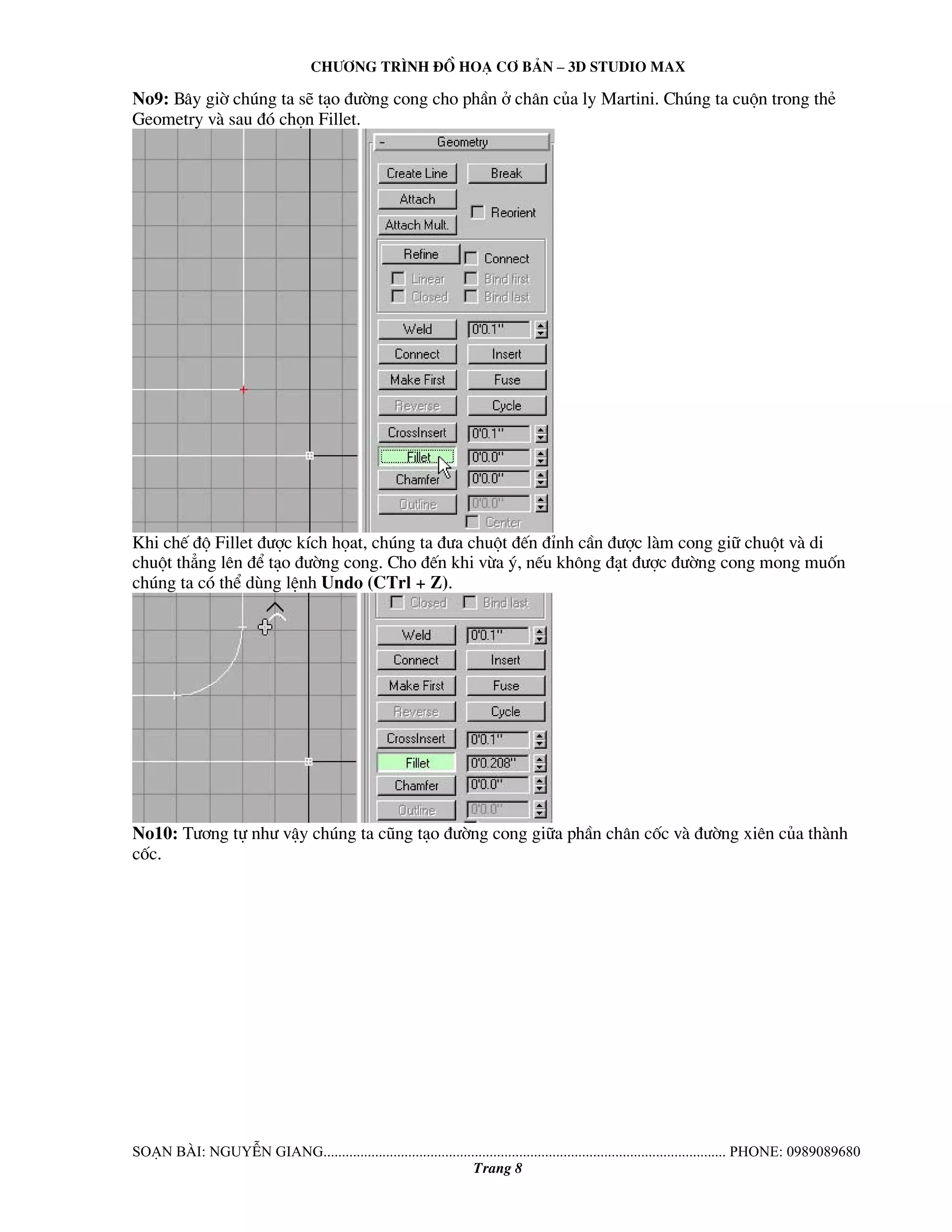 Ch−¬ng tr×nh ®å ho¹ c¬ b¶n – 3d studio max 
No9: B©y giê chóng ta sÏ t¹o ®−êng cong cho phÇn ë ch©n cña ly Martini. Chóng ta cuén trong thÎ 
Geometry vμ sau ®ã chän Fillet. 
Khi chÕ ®é Fillet ®−îc kÝch häat, chóng ta ®−a chuét ®Õn ®Ønh cÇn ®−îc lμm cong gi÷ chuét vμ di 
chuét th¼ng lªn ®Ó t¹o ®−êng cong. Cho ®Õn khi võa ý, nÕu kh«ng ®¹t ®−îc ®−êng cong mong muèn 
chóng ta cã thÓ dïng lÖnh Undo (CTrl + Z). 
No10: T−¬ng tù nh− vËy chóng ta còng t¹o ®−êng cong gi÷a phÇn ch©n cèc vμ ®−êng xiªn cña thμnh 
cèc. 
So¹n bμi: NguyÔn giang............................................................................................................. phone: 0989089680 
Trang 8 
 
