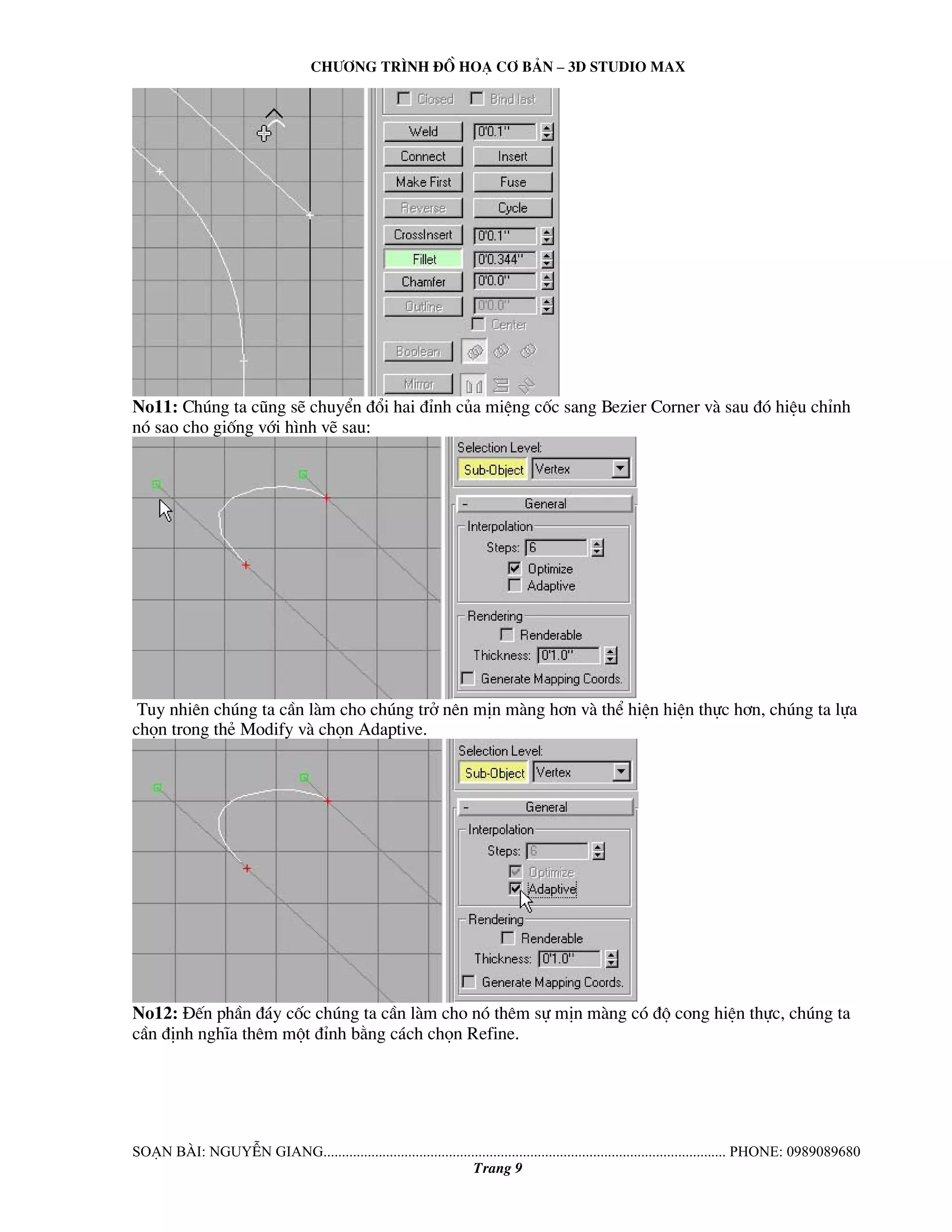 Ch−¬ng tr×nh ®å ho¹ c¬ b¶n – 3d studio max 
No11: Chóng ta còng sÏ chuyÓn ®æi hai ®Ønh cña miÖng cèc sang Bezier Corner vμ sau ®ã hiÖu chØnh 
nã sao cho gièng víi h×nh vÏ sau: 
Tuy nhiªn chóng ta cÇn lμm cho chóng trë nªn mÞn mμng h¬n vμ thÓ hiÖn hiÖn thùc h¬n, chóng ta lùa 
chän trong thÎ Modify vμ chän Adaptive. 
No12: §Õn phÇn ®¸y cèc chóng ta cÇn lμm cho nã thªm sù mÞn mμng cã ®é cong hiÖn thùc, chóng ta 
cÇn ®Þnh nghÜa thªm mét ®Ønh b»ng c¸ch chän Refine. 
So¹n bμi: NguyÔn giang............................................................................................................. phone: 0989089680 
Trang 9 
 