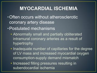 •Often occurs without atherosclerotic
coronary artery disease
•Postulated mechanisms
• Abnormally small and partially obliterated
intramural coronary arteries as a result of
hypertrophy
• Inadequate number of capillaries for the degree
of LV mass and increased myocardial oxygen
consumption-supply demand mismatch
• Increased filling pressures resulting in
subendocardial ischemia
MYOCARDIAL ISCHEMIA
 