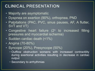 • Majority are asymptomatic
• Dyspnea on exertion (90%), orthopnea, PND
• Palpitations (PAC, PVC, sinus pauses, AF, A flutter,
SVT and VT)
• Congestive heart failure (2o to increased filling
pressures and myocardial ischemia)
• Sudden cardiac death (<1%)
• Angina (70-80%)
• Syncope (20%), Presyncope (50%)
• Outflow obstruction worsens with increased contractility
during exertional activities resulting in decrease in cardiac
output
• Secondary to arrhythmias
 