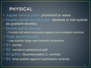 • Jugular venous pulse: prominent a- wave
• Double carotid arterial pulse: declines in mid systole
as gradient develop.
• Double apical impulse:
• Forceful left atrial contraction against non-compliant ventricle
• Triple apical impulse:
• Late systolic bulge near isometric contraction
• S1: normal
• S2: normal or paradoxical split
• S3 gallop: decompensated Lt. ventricle
• S4: atrial systole against hypertrophic ventricle
17
 