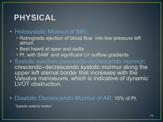 • Holosystolic Murmur of MR:
• Retrograde ejection of blood flow into low pressure left
atrium
• Best heard at apex and axilla
• Pt. with SAM* and significant LV outflow gradients
• Systolic ejection crescendo-decrescendo murmur:
crescendo–decrescendo systolic murmur along the
upper left sternal border that increases with the
Valsalva manoeuvre, which is indicative of dynamic
LVOT obstruction.
• Diastolic Decrescendo Murmur of AR: 10% of Pt.
* Systolic anterior motion
19
 