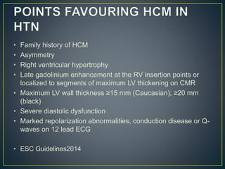 • Family history of HCM
• Asymmetry
• Right ventricular hypertrophy
• Late gadolinium enhancement at the RV insertion points or
localized to segments of maximum LV thickening on CMR
• Maximum LV wall thickness ≥15 mm (Caucasian); ≥20 mm
(black)
• Severe diastolic dysfunction
• Marked repolarization abnormalities, conduction disease or Q-
waves on 12 lead ECG
• ESC Guidelines2014
 