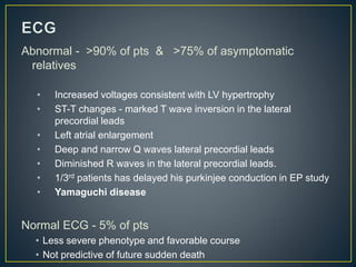 Abnormal - >90% of pts & >75% of asymptomatic
relatives
• Increased voltages consistent with LV hypertrophy
• ST-T changes - marked T wave inversion in the lateral
precordial leads
• Left atrial enlargement
• Deep and narrow Q waves lateral precordial leads
• Diminished R waves in the lateral precordial leads.
• 1/3rd patients has delayed his purkinjee conduction in EP study
• Yamaguchi disease
Normal ECG - 5% of pts
• Less severe phenotype and favorable course
• Not predictive of future sudden death
 