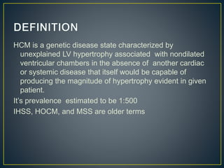 HCM is a genetic disease state characterized by
unexplained LV hypertrophy associated with nondilated
ventricular chambers in the absence of another cardiac
or systemic disease that itself would be capable of
producing the magnitude of hypertrophy evident in given
patient.
It’s prevalence estimated to be 1:500
IHSS, HOCM, and MSS are older terms
 