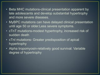 • Beta MHC mutations-clinical presentation apparent by
late adolescents and develop substantial hypertrophy
and more severe diseases.
• MyBPC mutations can have delayed clinical presentation
until age 50 or older.Less severe symptoms.
• cTnT mutations-modest hypertrophy, increased risk of
sudden death
• cTnI mutations- Greater predisposition of apical
hypertrophy
• Alpha tropomyosin-relatively good survival. Variable
degree of hypertrophy
 