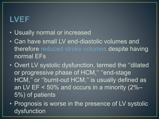 • Usually normal or increased
• Can have small LV end-diastolic volumes and
therefore reduced stroke volumes despite having
normal EFs
• Overt LV systolic dysfunction, termed the ‘‘dilated
or progressive phase of HCM,’’ ‘‘end-stage
HCM,’’ or ‘‘burnt-out HCM,’’ is usually defined as
an LV EF < 50% and occurs in a minority (2%–
5%) of patients
• Prognosis is worse in the presence of LV systolic
dysfunction
 