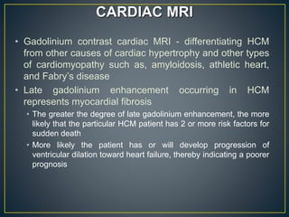 • Gadolinium contrast cardiac MRI - differentiating HCM
from other causes of cardiac hypertrophy and other types
of cardiomyopathy such as, amyloidosis, athletic heart,
and Fabry’s disease
• Late gadolinium enhancement occurring in HCM
represents myocardial fibrosis
• The greater the degree of late gadolinium enhancement, the more
likely that the particular HCM patient has 2 or more risk factors for
sudden death
• More likely the patient has or will develop progression of
ventricular dilation toward heart failure, thereby indicating a poorer
prognosis
CARDIAC MRI
 