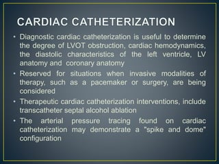 • Diagnostic cardiac catheterization is useful to determine
the degree of LVOT obstruction, cardiac hemodynamics,
the diastolic characteristics of the left ventricle, LV
anatomy and coronary anatomy
• Reserved for situations when invasive modalities of
therapy, such as a pacemaker or surgery, are being
considered
• Therapeutic cardiac catheterization interventions, include
transcatheter septal alcohol ablation
• The arterial pressure tracing found on cardiac
catheterization may demonstrate a "spike and dome"
configuration
 