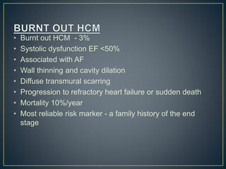 • Burnt out HCM - 3%
• Systolic dysfunction EF <50%
• Associated with AF
• Wall thinning and cavity dilation
• Diffuse transmural scarring
• Progression to refractory heart failure or sudden death
• Mortality 10%/year
• Most reliable risk marker - a family history of the end
stage
 