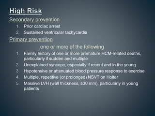 Secondary prevention
1. Prior cardiac arrest
2. Sustained ventricular tachycardia
Primary prevention
one or more of the following
1. Family history of one or more premature HCM-related deaths,
particularly if sudden and multiple
2. Unexplained syncope, especially if recent and in the young
3. Hypotensive or attenuated blood pressure response to exercise
4. Multiple, repetitive (or prolonged) NSVT on Holter
5. Massive LVH (wall thickness, ≥30 mm), particularly in young
patients
 
