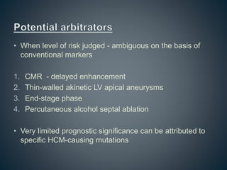 • When level of risk judged - ambiguous on the basis of
conventional markers
1. CMR - delayed enhancement
2. Thin-walled akinetic LV apical aneurysms
3. End-stage phase
4. Percutaneous alcohol septal ablation
• Very limited prognostic significance can be attributed to
specific HCM-causing mutations
 